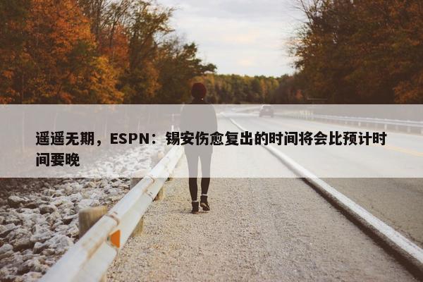 遥遥无期，ESPN：锡安伤愈复出的时间将会比预计时间要晚