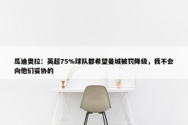 瓜迪奥拉：英超75%球队都希望曼城被罚降级，我不会向他们妥协的