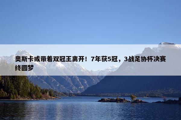 奥斯卡或带着双冠王离开！7年获5冠，3战足协杯决赛终圆梦