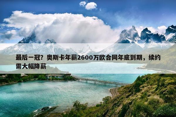 最后一冠？奥斯卡年薪2600万欧合同年底到期，续约需大幅降薪