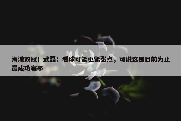 海港双冠！武磊：看球可能更紧张点，可说这是目前为止最成功赛季