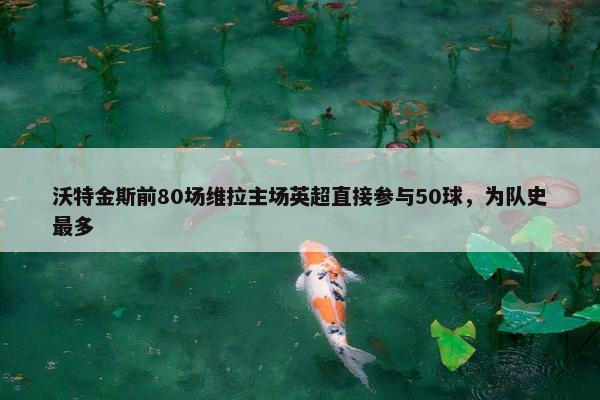 沃特金斯前80场维拉主场英超直接参与50球，为队史最多