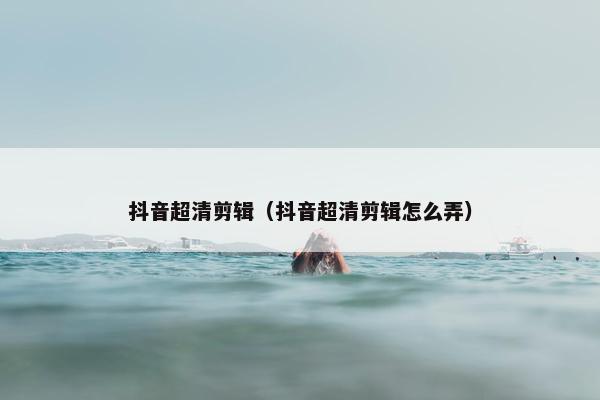 抖音超清剪辑（抖音超清剪辑怎么弄）