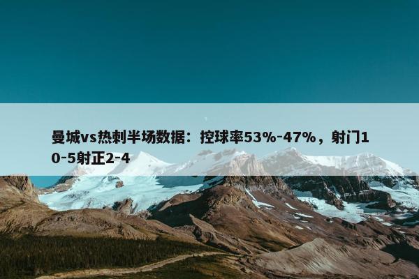 曼城vs热刺半场数据：控球率53%-47%，射门10-5射正2-4