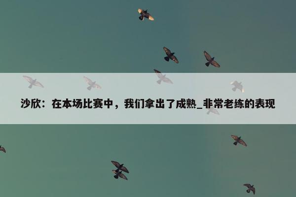 沙欣：在本场比赛中，我们拿出了成熟_非常老练的表现