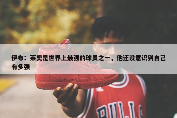 伊布：莱奥是世界上最强的球员之一，他还没意识到自己有多强