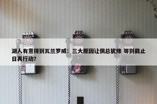 湖人有意得到瓦兰罗威：三大原因让佩总犹豫 等到截止日再行动？