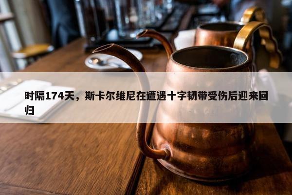 时隔174天，斯卡尔维尼在遭遇十字韧带受伤后迎来回归