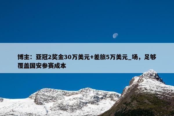 博主：亚冠2奖金30万美元+差旅5万美元_场，足够覆盖国安参赛成本