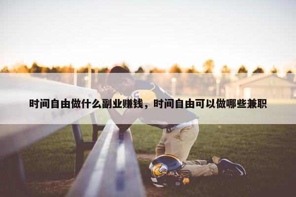 时间自由做什么副业赚钱，时间自由可以做哪些兼职