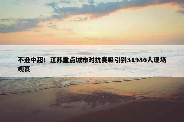 不逊中超！江苏重点城市对抗赛吸引到31986人现场观赛