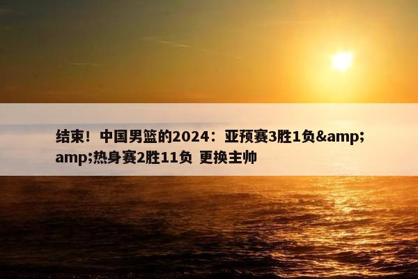 结束！中国男篮的2024：亚预赛3胜1负&amp;热身赛2胜11负 更换主帅