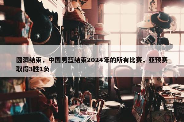 圆满结束，中国男篮结束2024年的所有比赛，亚预赛取得3胜1负