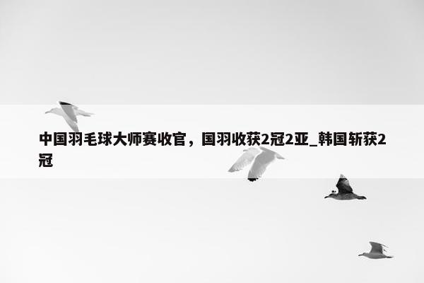 中国羽毛球大师赛收官，国羽收获2冠2亚_韩国斩获2冠