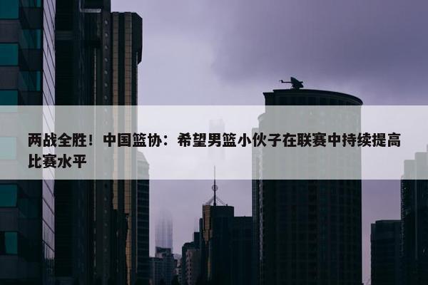 两战全胜！中国篮协：希望男篮小伙子在联赛中持续提高比赛水平