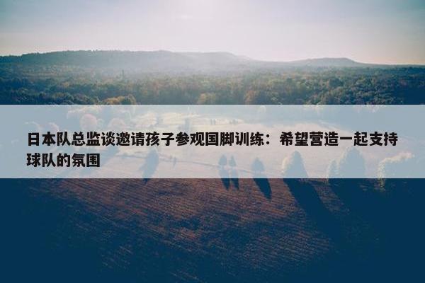 日本队总监谈邀请孩子参观国脚训练：希望营造一起支持球队的氛围