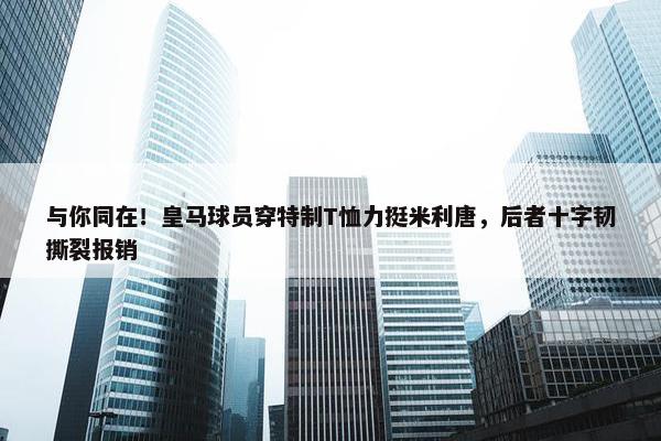 与你同在！皇马球员穿特制T恤力挺米利唐，后者十字韧撕裂报销