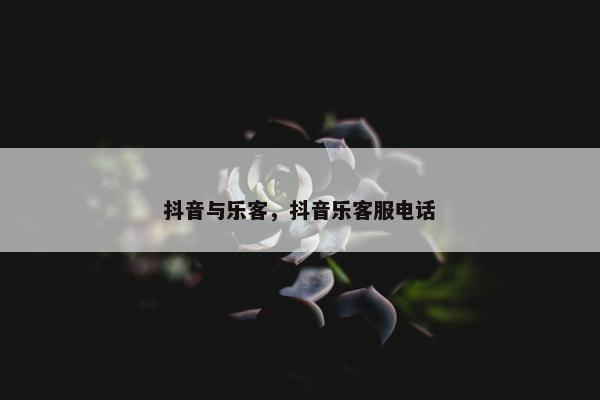 抖音与乐客，抖音乐客服电话