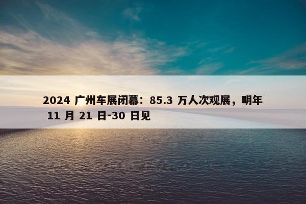 2024 广州车展闭幕：85.3 万人次观展，明年 11 月 21 日-30 日见