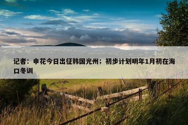 记者：申花今日出征韩国光州；初步计划明年1月初在海口冬训