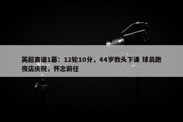 英超离谱1幕：12轮10分，44岁教头下课 球员跑夜店庆祝，怀念前任