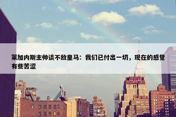 莱加内斯主帅谈不敌皇马：我们已付出一切，现在的感觉有些苦涩