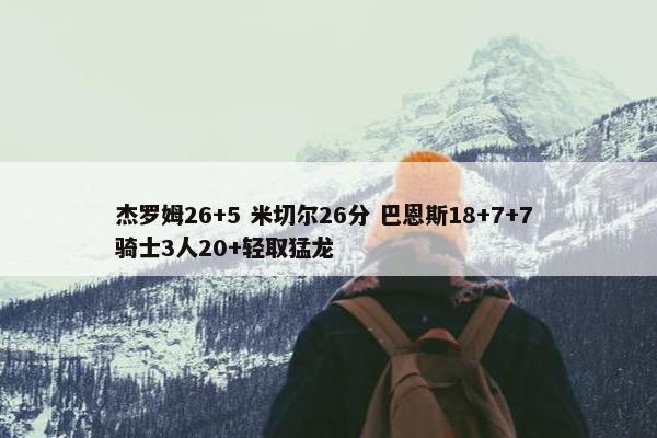 杰罗姆26+5 米切尔26分 巴恩斯18+7+7 骑士3人20+轻取猛龙