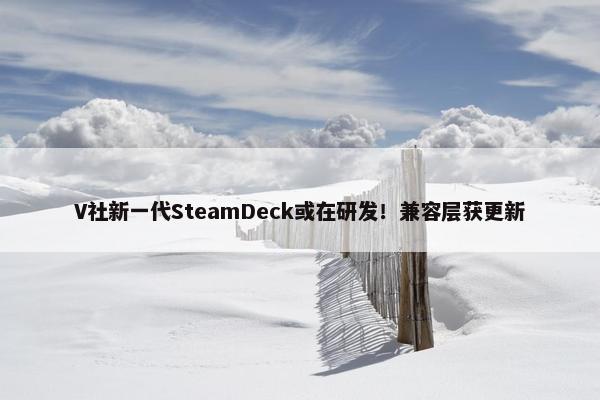 V社新一代SteamDeck或在研发！兼容层获更新