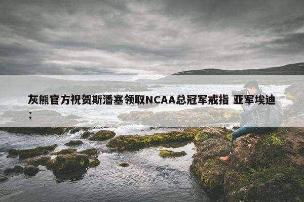 灰熊官方祝贺斯潘塞领取NCAA总冠军戒指 亚军埃迪：