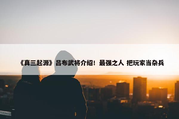 《真三起源》吕布武将介绍！最强之人 把玩家当杂兵