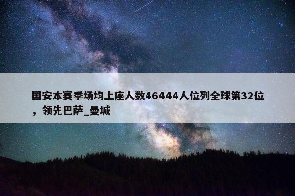 国安本赛季场均上座人数46444人位列全球第32位，领先巴萨_曼城