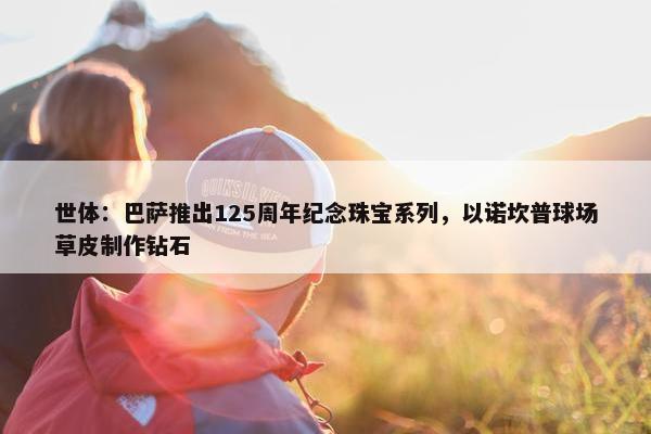 世体：巴萨推出125周年纪念珠宝系列，以诺坎普球场草皮制作钻石