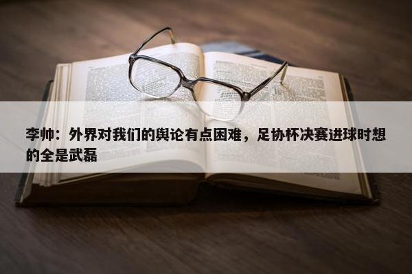 李帅：外界对我们的舆论有点困难，足协杯决赛进球时想的全是武磊