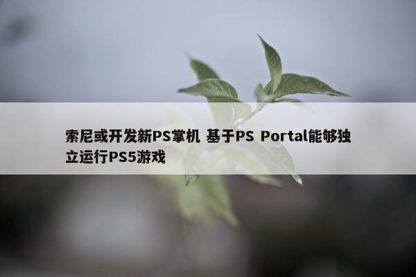 索尼或开发新PS掌机 基于PS Portal能够独立运行PS5游戏