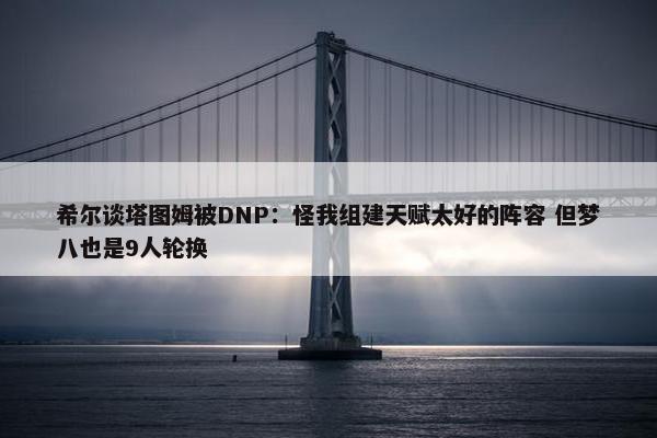 希尔谈塔图姆被DNP：怪我组建天赋太好的阵容 但梦八也是9人轮换