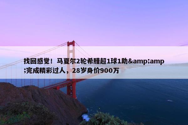 找回感觉！马夏尔2轮希腊超1球1助&amp;完成精彩过人，28岁身价900万