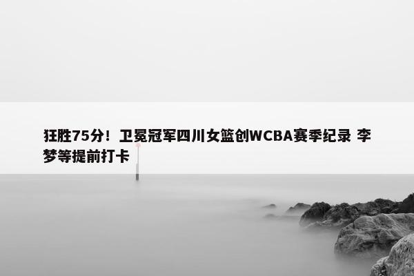 狂胜75分！卫冕冠军四川女篮创WCBA赛季纪录 李梦等提前打卡