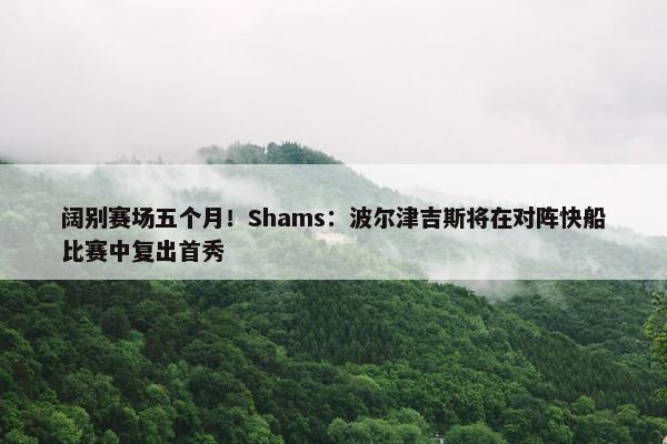 阔别赛场五个月！Shams：波尔津吉斯将在对阵快船比赛中复出首秀