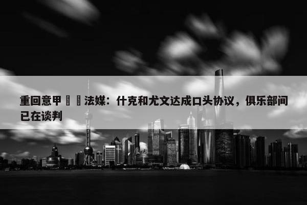 重回意甲⁉️法媒：什克和尤文达成口头协议，俱乐部间已在谈判