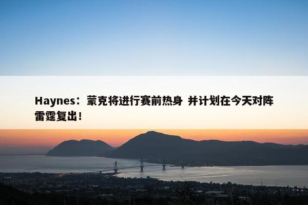 Haynes：蒙克将进行赛前热身 并计划在今天对阵雷霆复出！