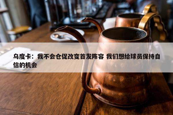 乌度卡：我不会仓促改变首发阵容 我们想给球员保持自信的机会