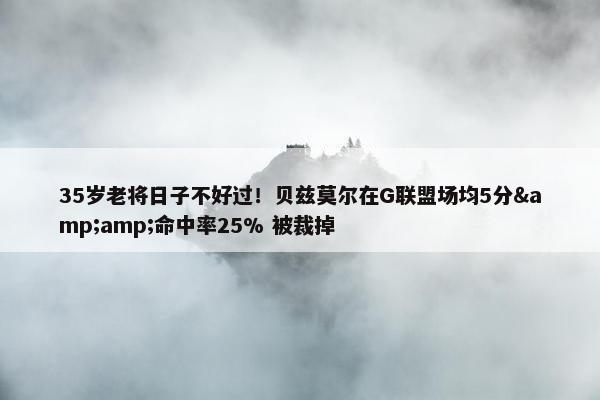 35岁老将日子不好过！贝兹莫尔在G联盟场均5分&amp;命中率25% 被裁掉