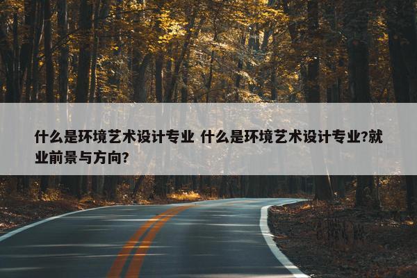 什么是环境艺术设计专业 什么是环境艺术设计专业?就业前景与方向?