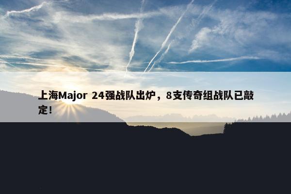 上海Major 24强战队出炉，8支传奇组战队已敲定！