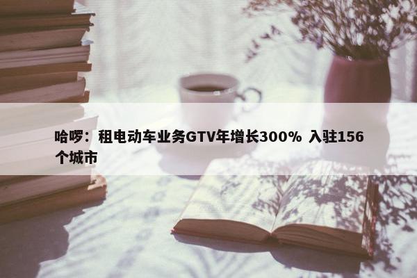 哈啰：租电动车业务GTV年增长300% 入驻156个城市