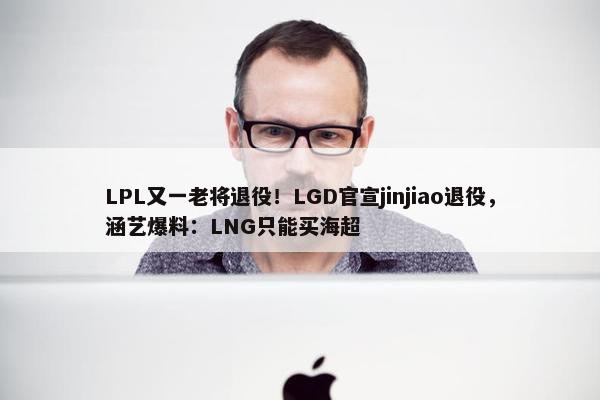 LPL又一老将退役！LGD官宣jinjiao退役，涵艺爆料：LNG只能买海超