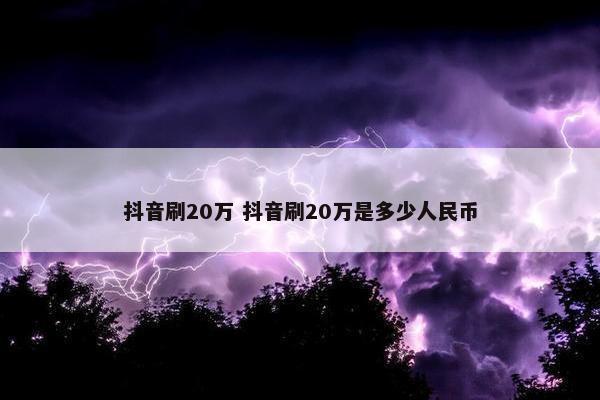 抖音刷20万 抖音刷20万是多少人民币