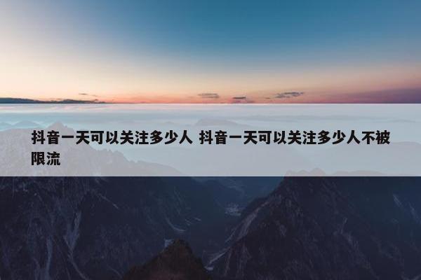 抖音一天可以关注多少人 抖音一天可以关注多少人不被限流