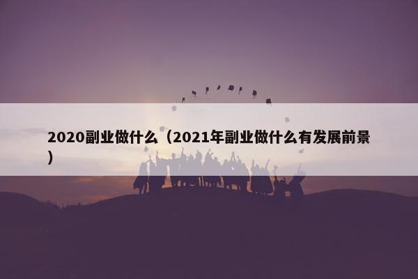 2020副业做什么（2021年副业做什么有发展前景）