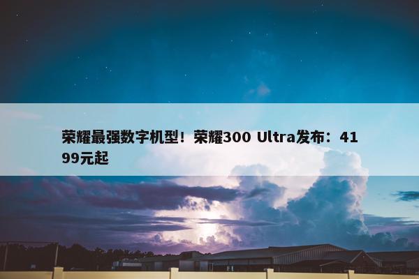 荣耀最强数字机型！荣耀300 Ultra发布：4199元起